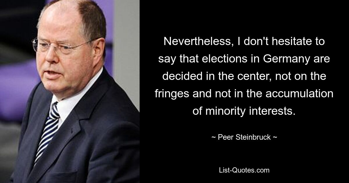 Nevertheless, I don't hesitate to say that elections in Germany are decided in the center, not on the fringes and not in the accumulation of minority interests. — © Peer Steinbruck