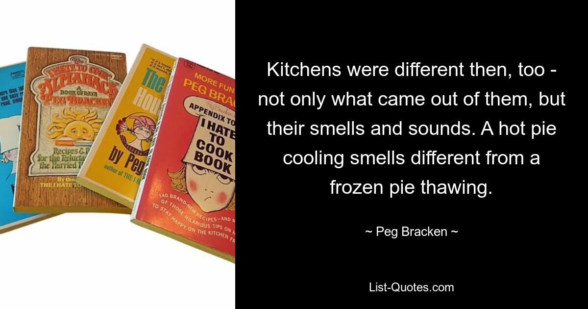 Кухни тогда тоже были другими - не только тем, что из них выходило, но и их запахами и звуками. Охлаждение горячего пирога пахнет иначе, чем размораживание замороженного пирога. — © Пег Бракен 