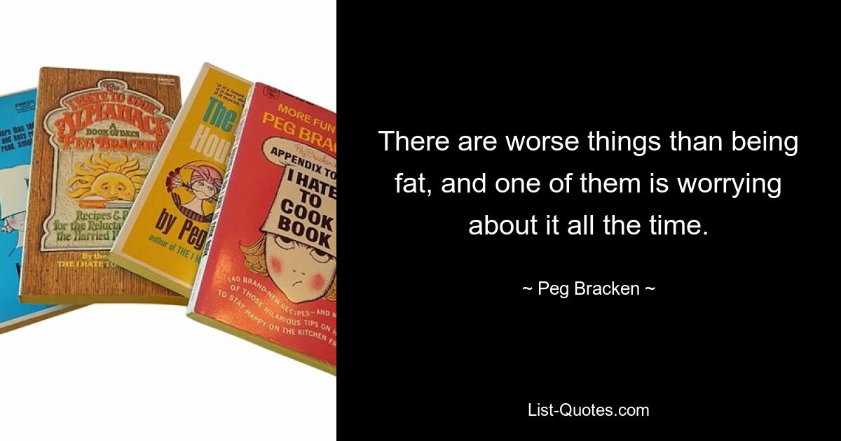 There are worse things than being fat, and one of them is worrying about it all the time. — © Peg Bracken