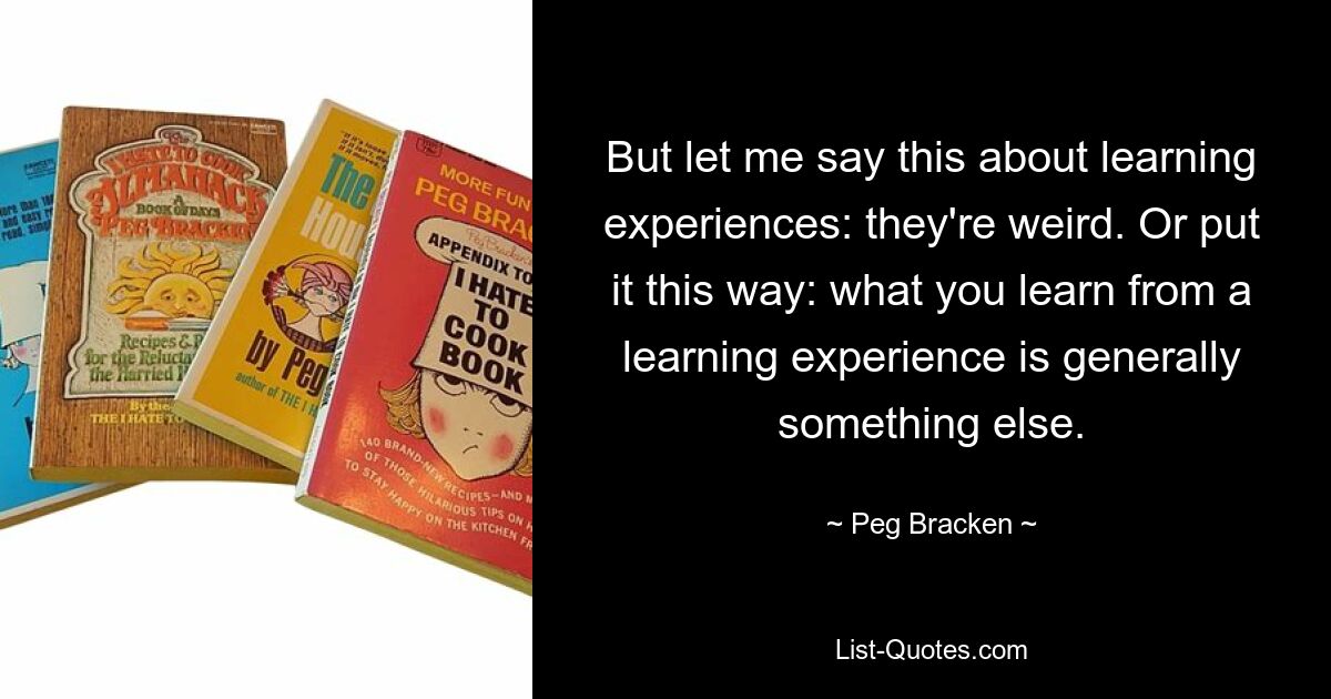 But let me say this about learning experiences: they're weird. Or put it this way: what you learn from a learning experience is generally something else. — © Peg Bracken