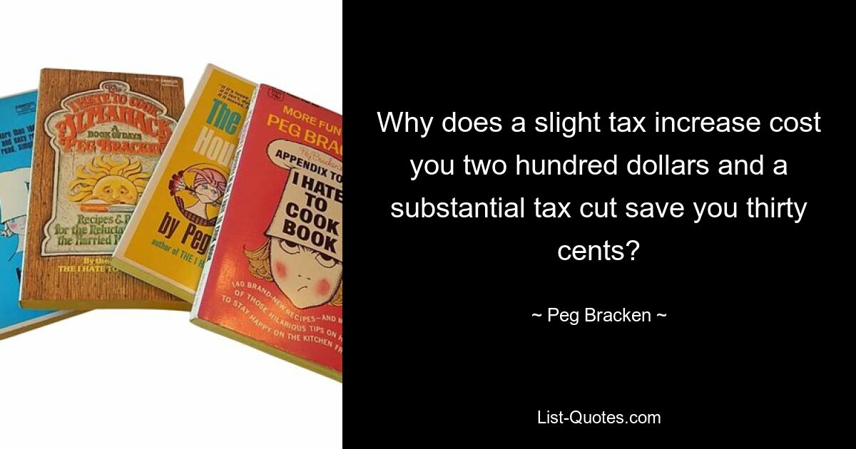 Why does a slight tax increase cost you two hundred dollars and a substantial tax cut save you thirty cents? — © Peg Bracken