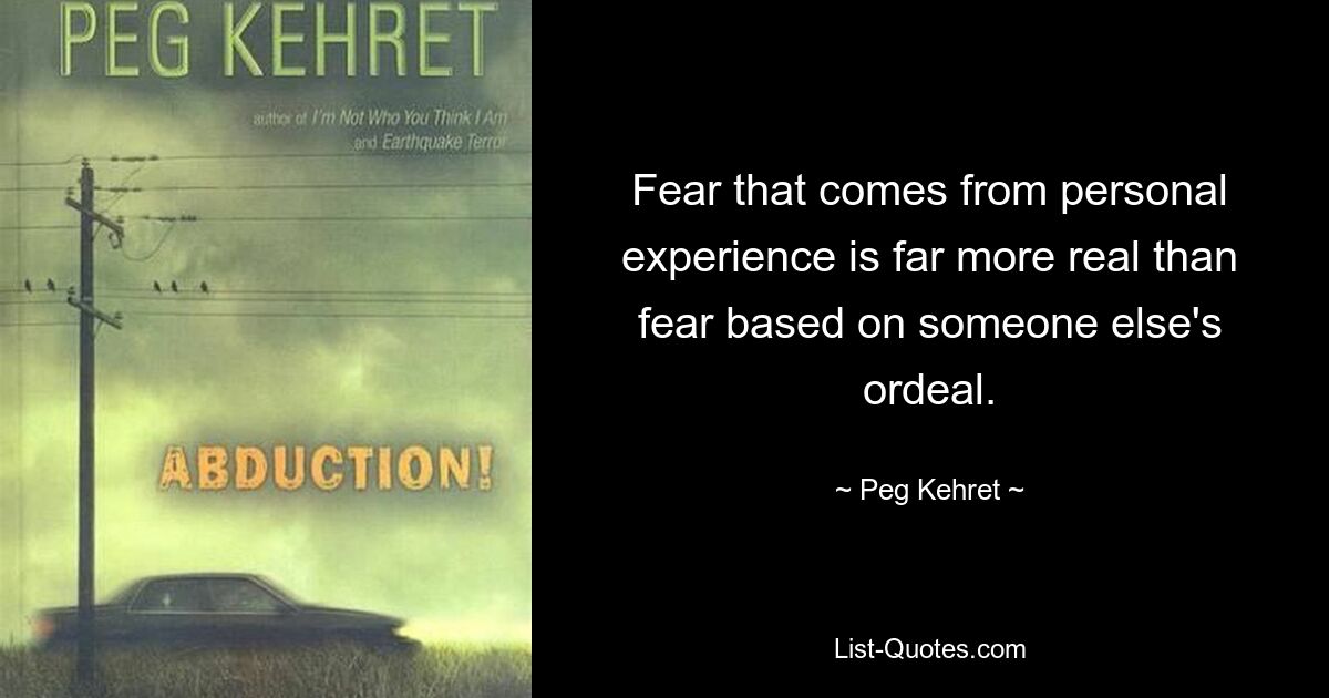 Fear that comes from personal experience is far more real than fear based on someone else's ordeal. — © Peg Kehret