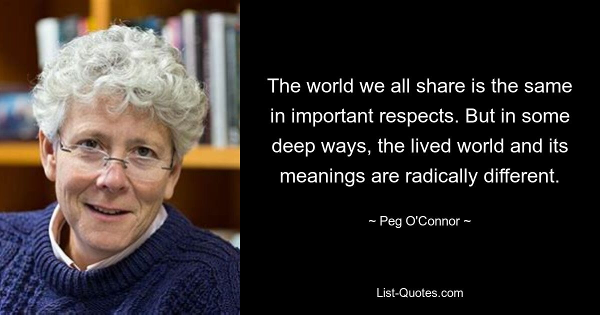 The world we all share is the same in important respects. But in some deep ways, the lived world and its meanings are radically different. — © Peg O'Connor