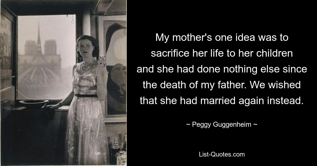 My mother's one idea was to sacrifice her life to her children and she had done nothing else since the death of my father. We wished that she had married again instead. — © Peggy Guggenheim