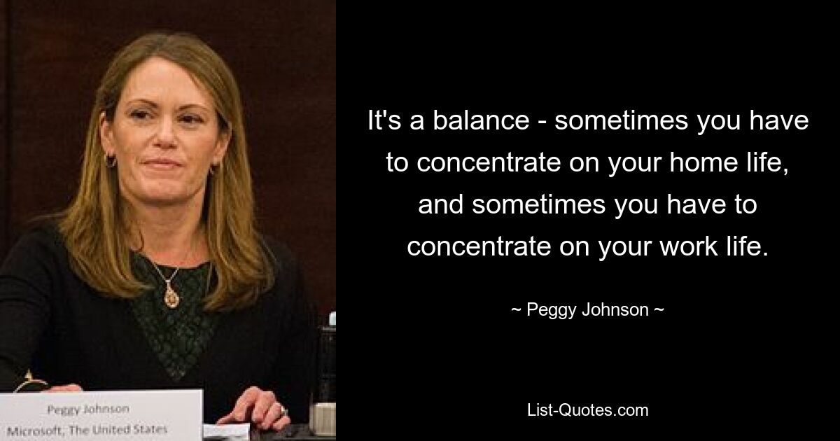 It's a balance - sometimes you have to concentrate on your home life, and sometimes you have to concentrate on your work life. — © Peggy Johnson