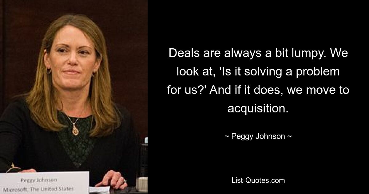 Deals are always a bit lumpy. We look at, 'Is it solving a problem for us?' And if it does, we move to acquisition. — © Peggy Johnson