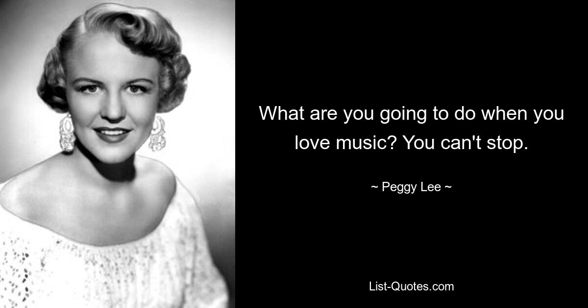 What are you going to do when you love music? You can't stop. — © Peggy Lee