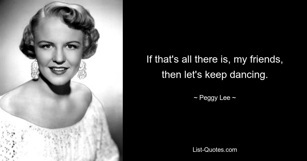 If that's all there is, my friends, then let's keep dancing. — © Peggy Lee