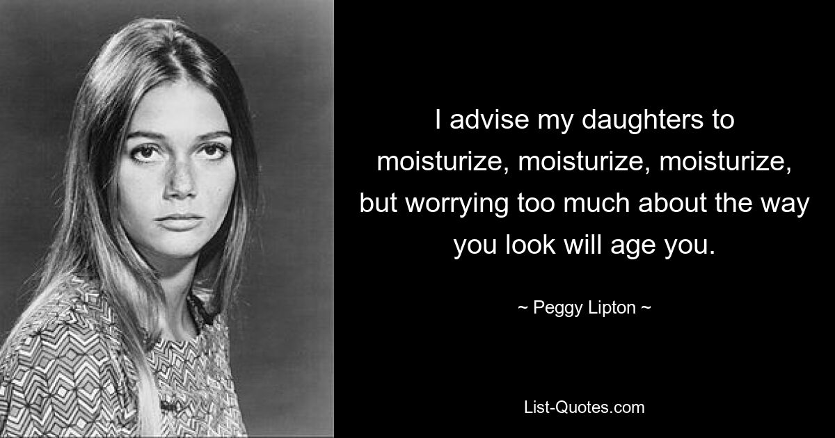 I advise my daughters to moisturize, moisturize, moisturize, but worrying too much about the way you look will age you. — © Peggy Lipton