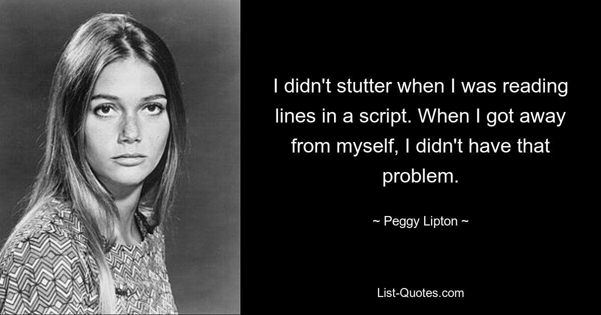 I didn't stutter when I was reading lines in a script. When I got away from myself, I didn't have that problem. — © Peggy Lipton