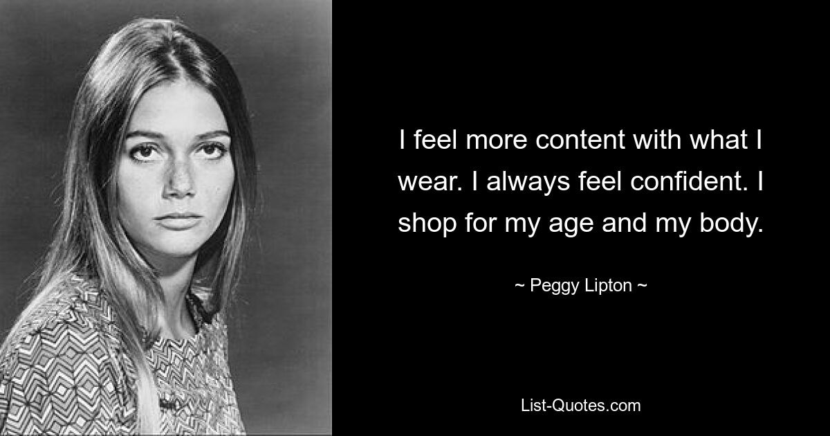 I feel more content with what I wear. I always feel confident. I shop for my age and my body. — © Peggy Lipton