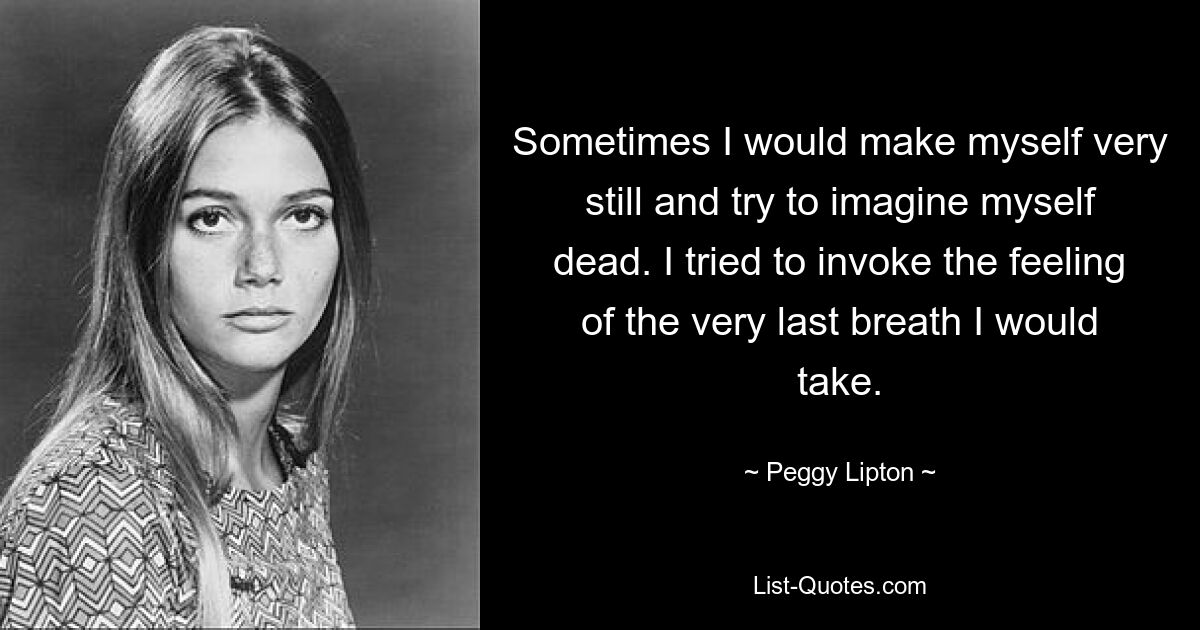 Sometimes I would make myself very still and try to imagine myself dead. I tried to invoke the feeling of the very last breath I would take. — © Peggy Lipton