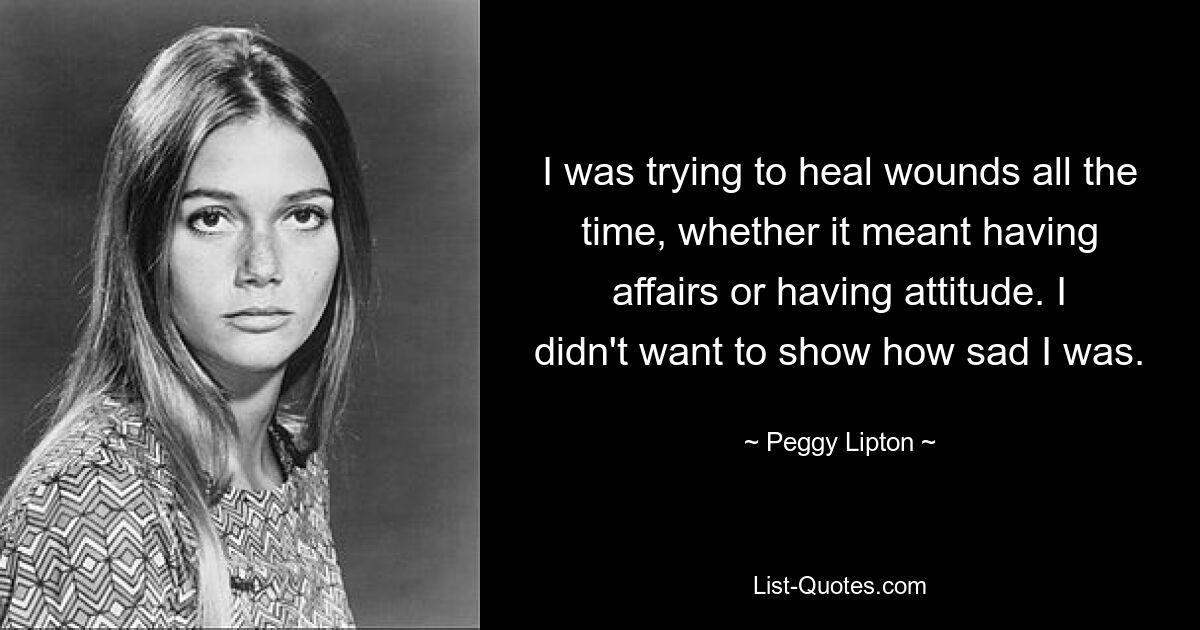 I was trying to heal wounds all the time, whether it meant having affairs or having attitude. I didn't want to show how sad I was. — © Peggy Lipton