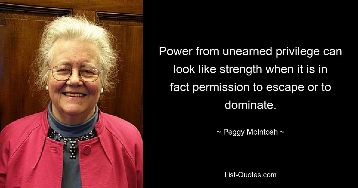 Power from unearned privilege can look like strength when it is in fact permission to escape or to dominate. — © Peggy McIntosh