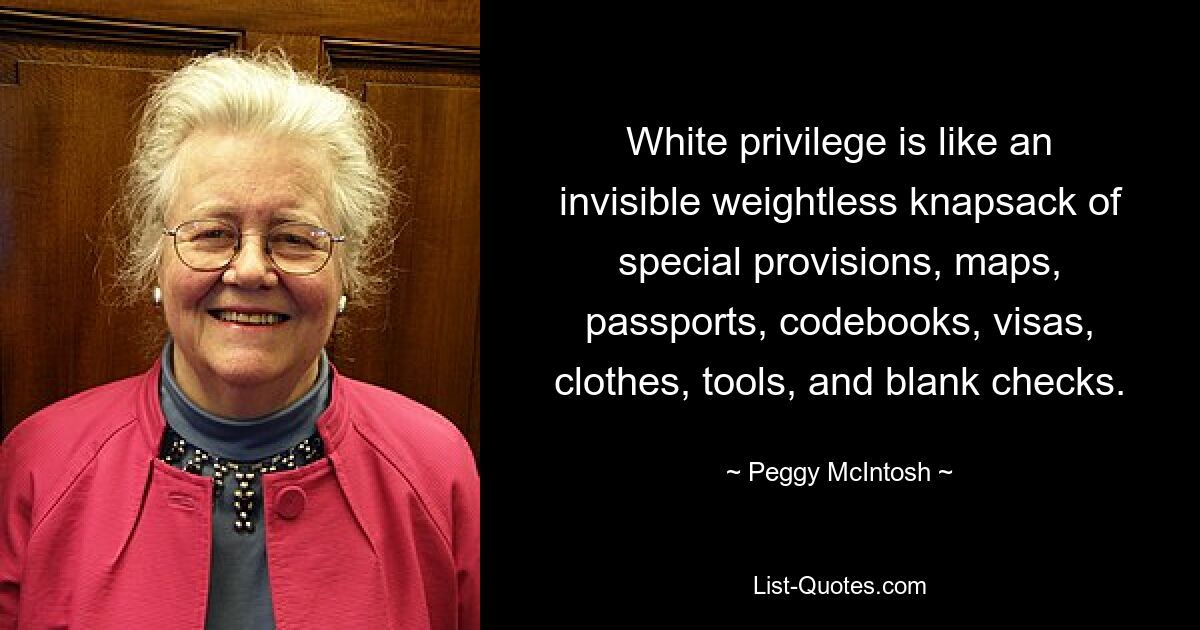 White privilege is like an invisible weightless knapsack of special provisions, maps, passports, codebooks, visas, clothes, tools, and blank checks. — © Peggy McIntosh