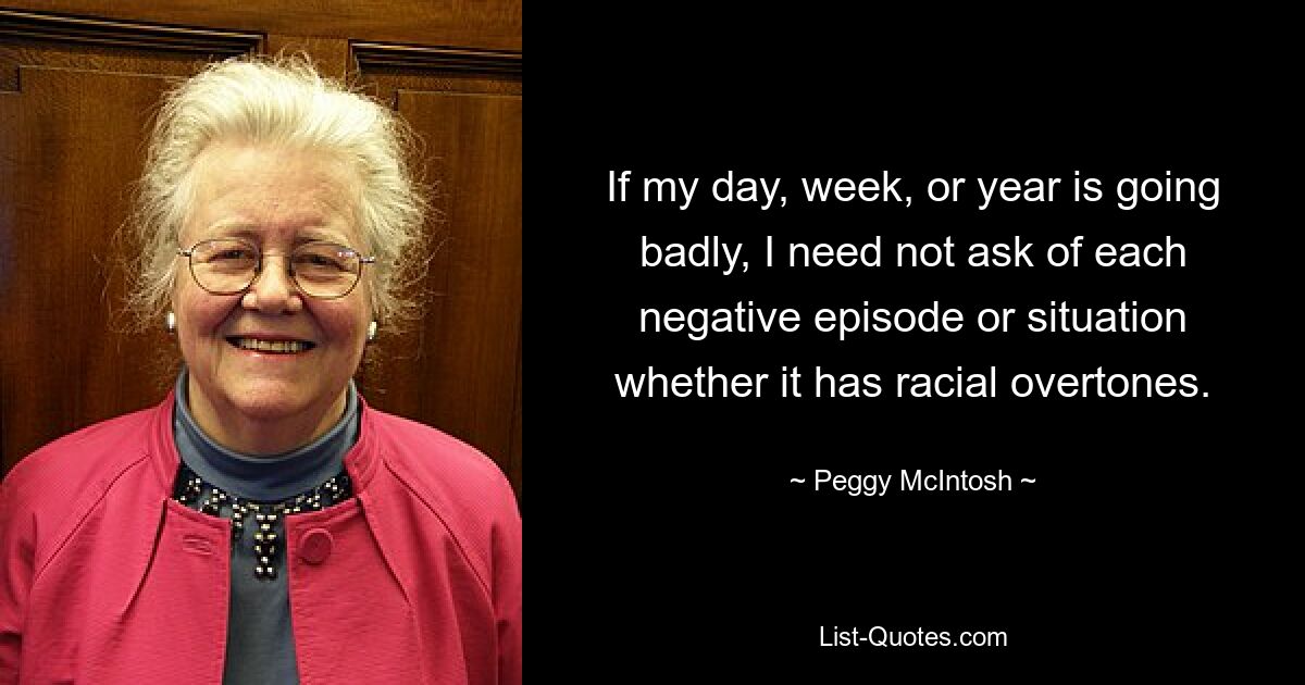 If my day, week, or year is going badly, I need not ask of each negative episode or situation whether it has racial overtones. — © Peggy McIntosh