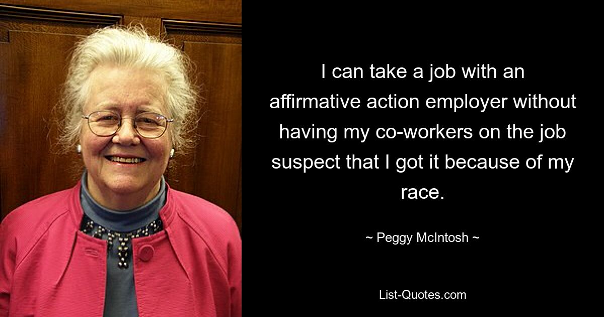 I can take a job with an affirmative action employer without having my co-workers on the job suspect that I got it because of my race. — © Peggy McIntosh