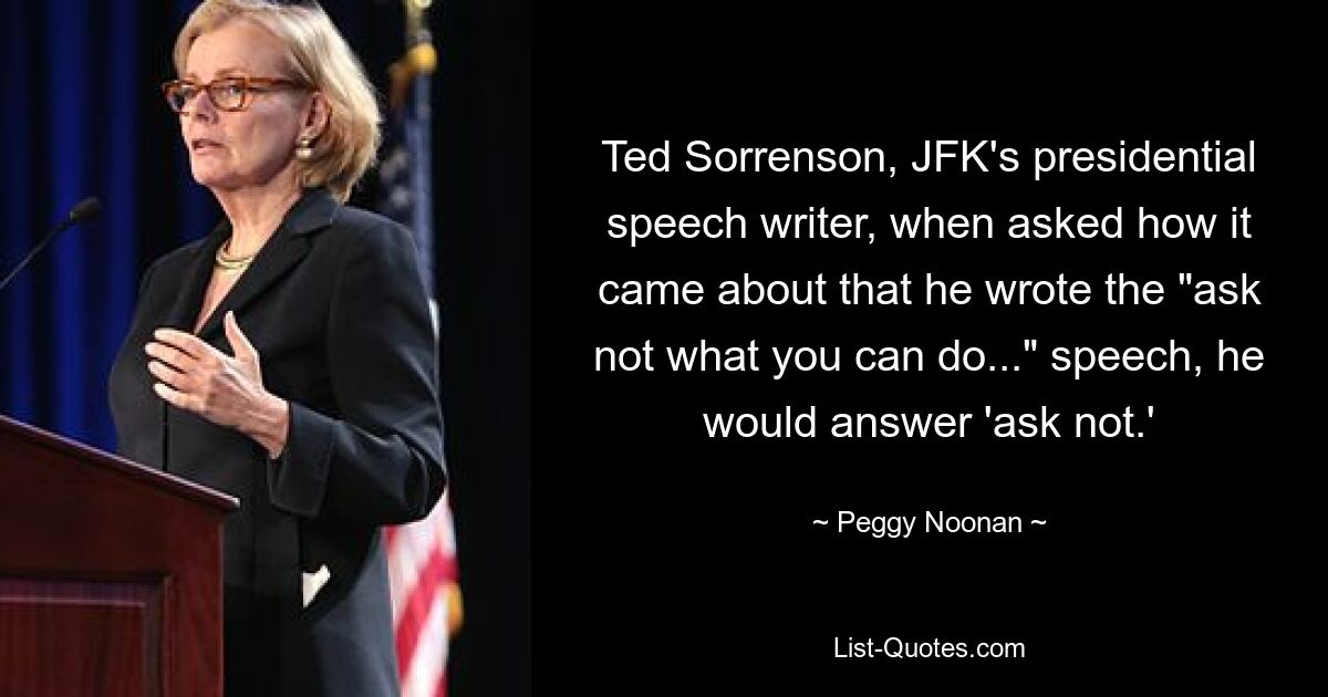 Ted Sorrenson, JFK's presidential speech writer, when asked how it came about that he wrote the "ask not what you can do..." speech, he would answer 'ask not.' — © Peggy Noonan