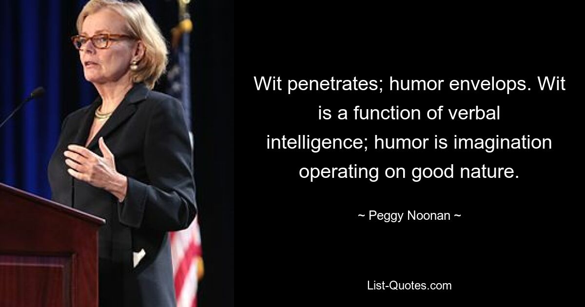 Wit penetrates; humor envelops. Wit is a function of verbal intelligence; humor is imagination operating on good nature. — © Peggy Noonan