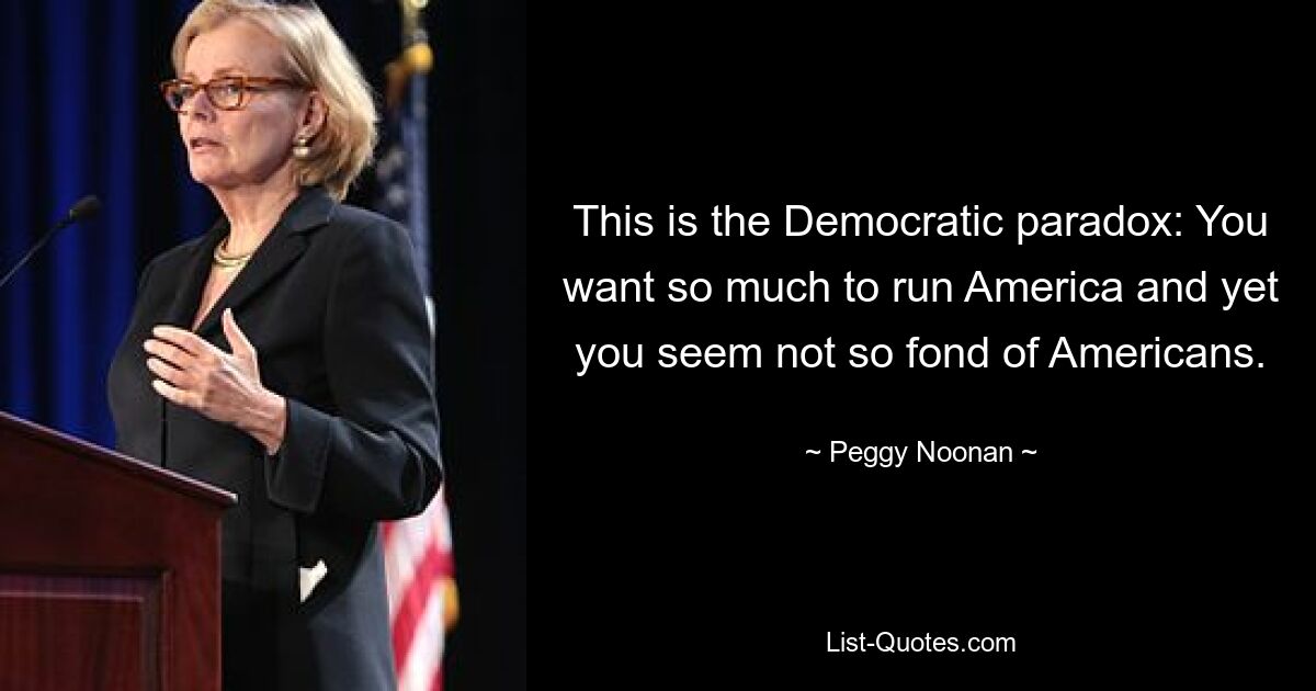 This is the Democratic paradox: You want so much to run America and yet you seem not so fond of Americans. — © Peggy Noonan