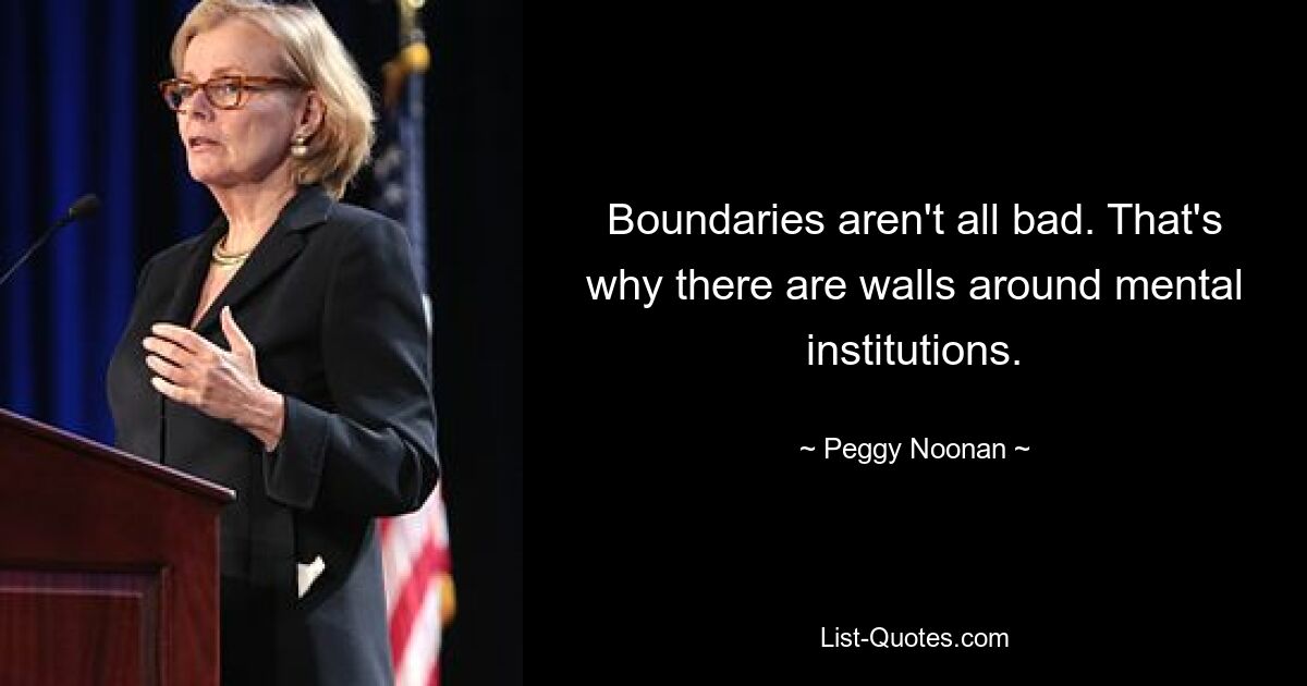 Boundaries aren't all bad. That's why there are walls around mental institutions. — © Peggy Noonan