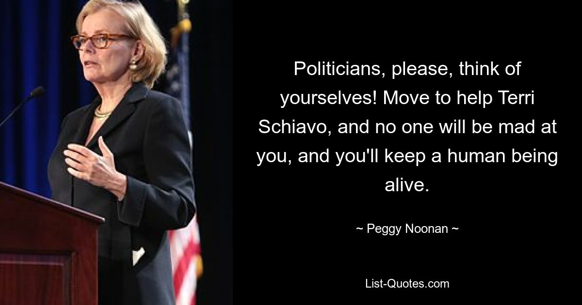 Politicians, please, think of yourselves! Move to help Terri Schiavo, and no one will be mad at you, and you'll keep a human being alive. — © Peggy Noonan