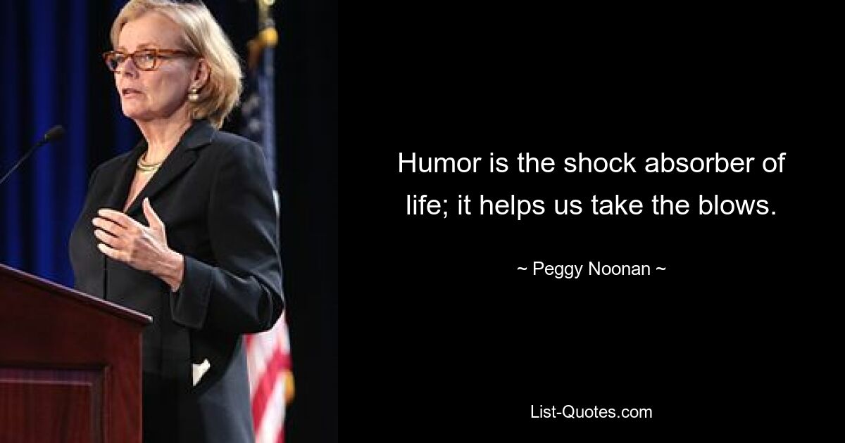 Humor is the shock absorber of life; it helps us take the blows. — © Peggy Noonan