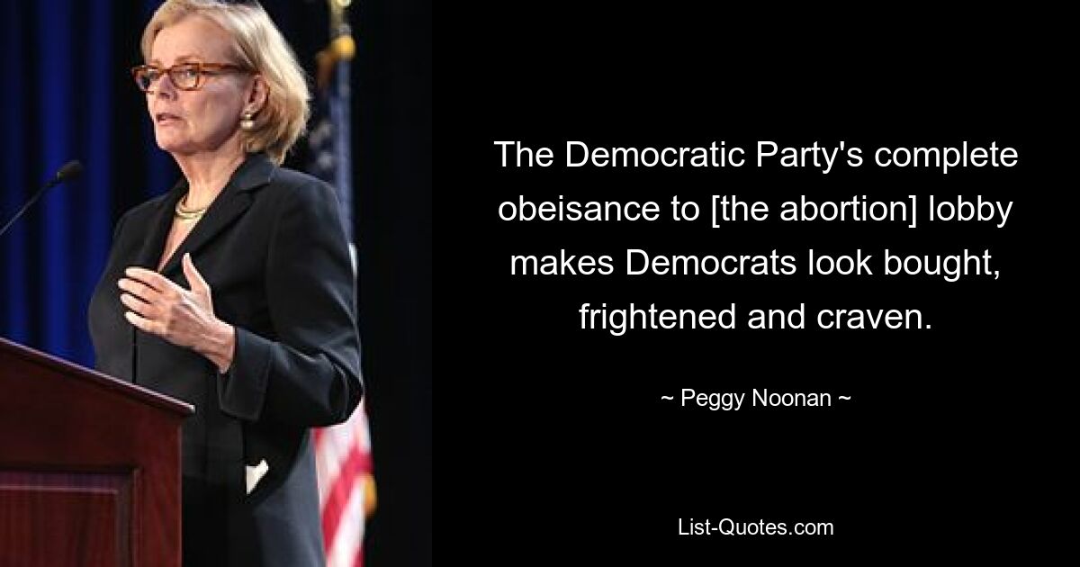 The Democratic Party's complete obeisance to [the abortion] lobby makes Democrats look bought, frightened and craven. — © Peggy Noonan