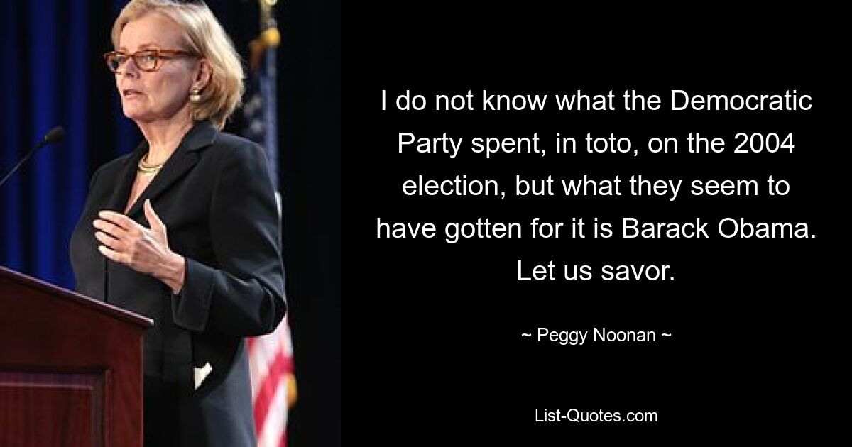 I do not know what the Democratic Party spent, in toto, on the 2004 election, but what they seem to have gotten for it is Barack Obama. Let us savor. — © Peggy Noonan