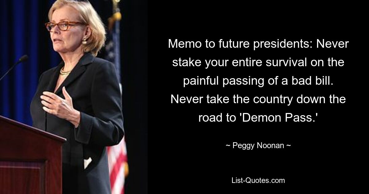 Memo to future presidents: Never stake your entire survival on the painful passing of a bad bill. Never take the country down the road to 'Demon Pass.' — © Peggy Noonan