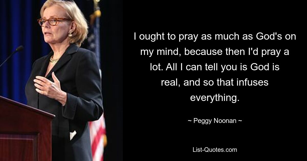 I ought to pray as much as God's on my mind, because then I'd pray a lot. All I can tell you is God is real, and so that infuses everything. — © Peggy Noonan