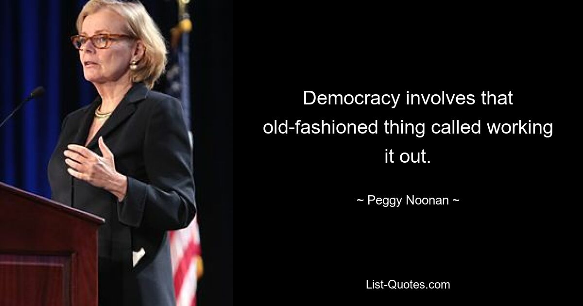 Democracy involves that old-fashioned thing called working it out. — © Peggy Noonan