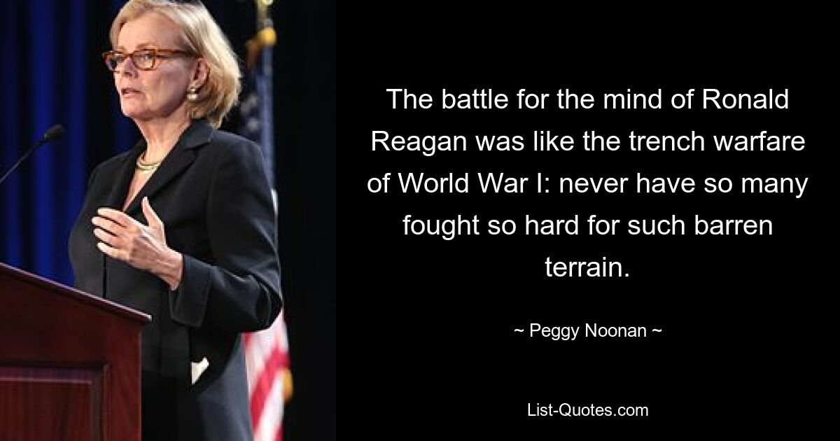 The battle for the mind of Ronald Reagan was like the trench warfare of World War I: never have so many fought so hard for such barren terrain. — © Peggy Noonan