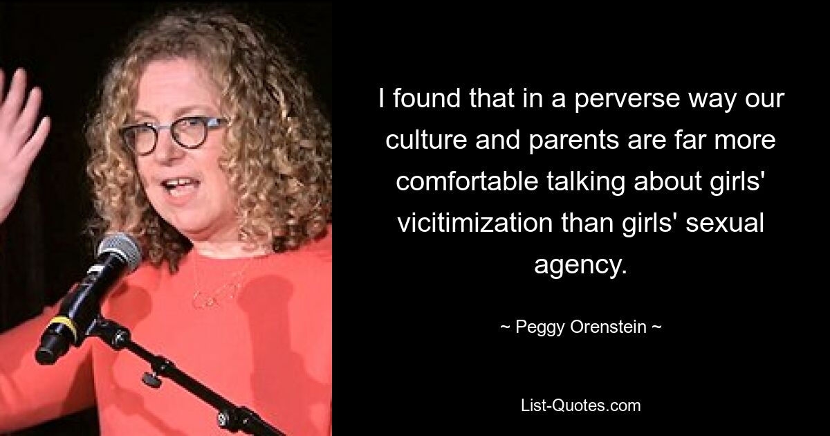 I found that in a perverse way our culture and parents are far more comfortable talking about girls' vicitimization than girls' sexual agency. — © Peggy Orenstein