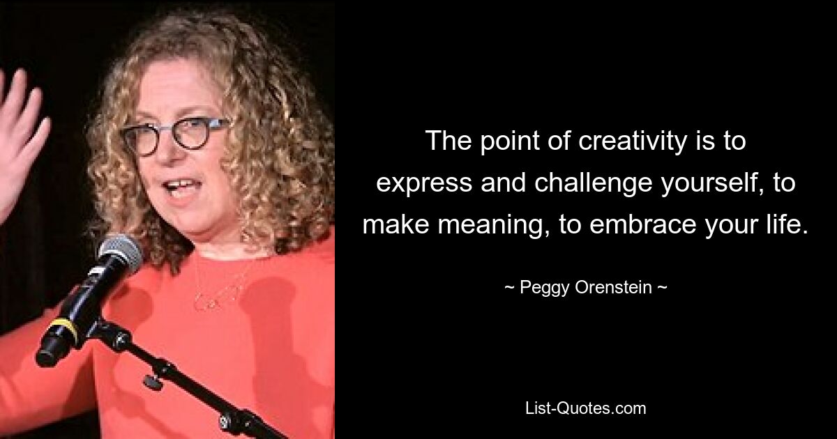 The point of creativity is to express and challenge yourself, to make meaning, to embrace your life. — © Peggy Orenstein