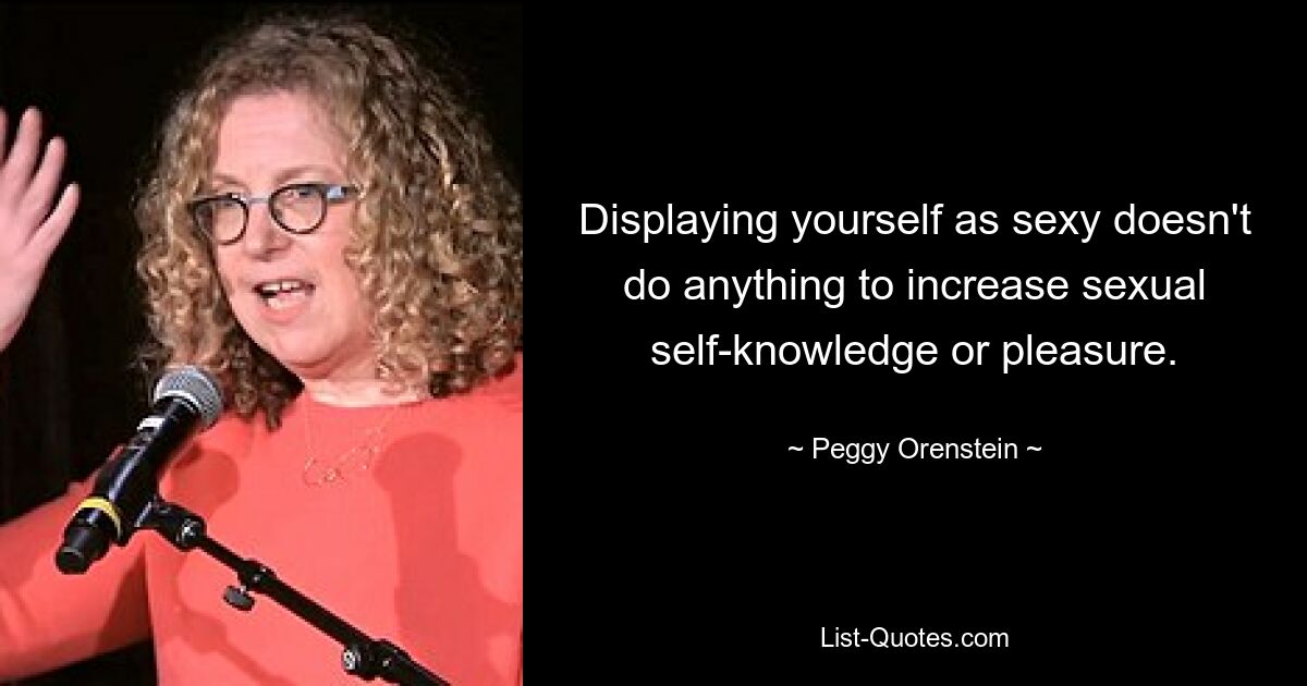 Displaying yourself as sexy doesn't do anything to increase sexual self-knowledge or pleasure. — © Peggy Orenstein