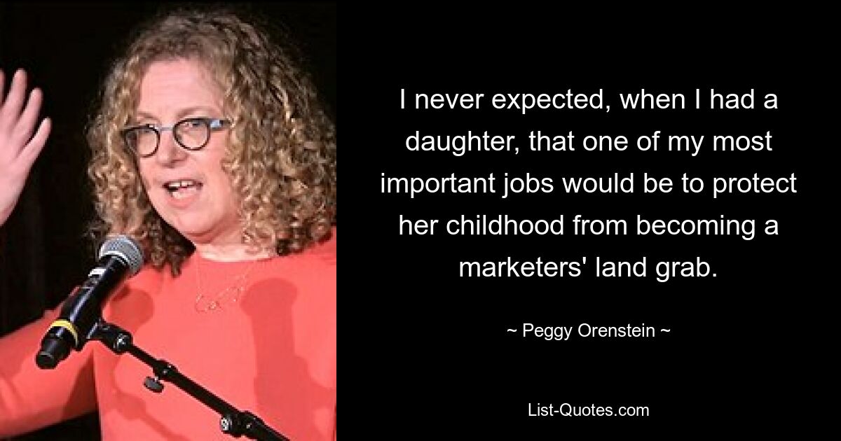 I never expected, when I had a daughter, that one of my most important jobs would be to protect her childhood from becoming a marketers' land grab. — © Peggy Orenstein