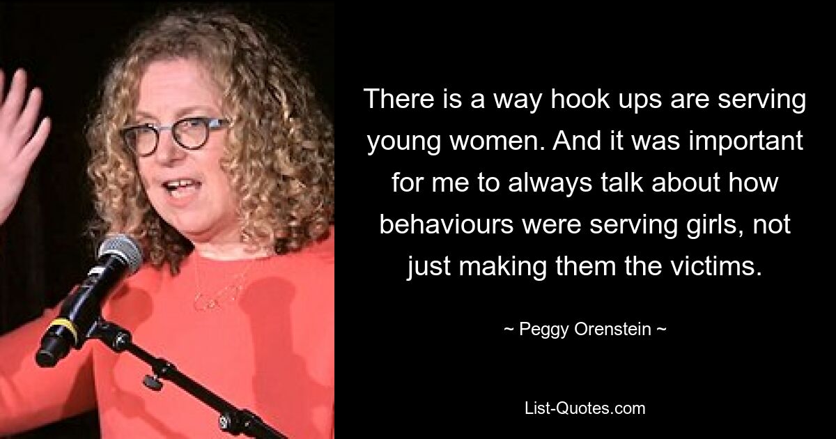 There is a way hook ups are serving young women. And it was important for me to always talk about how behaviours were serving girls, not just making them the victims. — © Peggy Orenstein