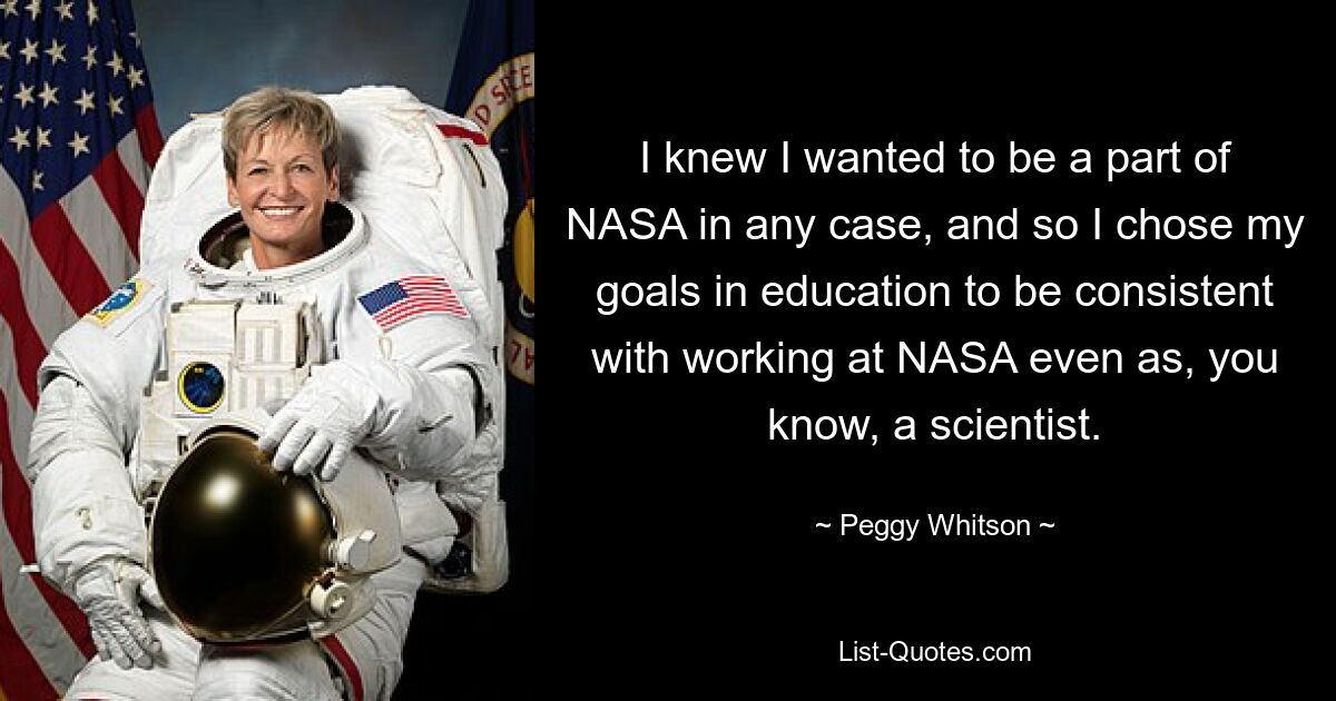 I knew I wanted to be a part of NASA in any case, and so I chose my goals in education to be consistent with working at NASA even as, you know, a scientist. — © Peggy Whitson