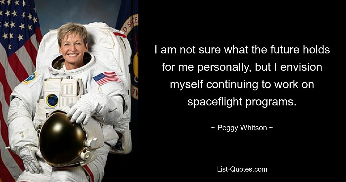 I am not sure what the future holds for me personally, but I envision myself continuing to work on spaceflight programs. — © Peggy Whitson