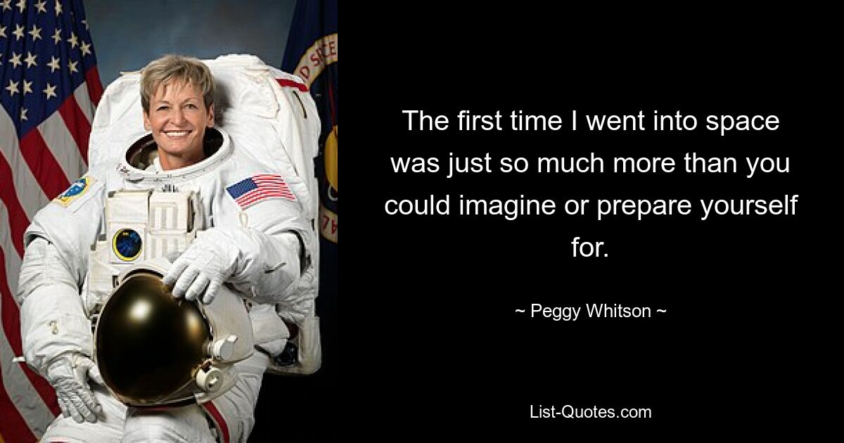 The first time I went into space was just so much more than you could imagine or prepare yourself for. — © Peggy Whitson