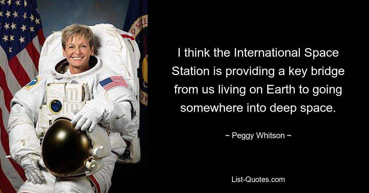 I think the International Space Station is providing a key bridge from us living on Earth to going somewhere into deep space. — © Peggy Whitson