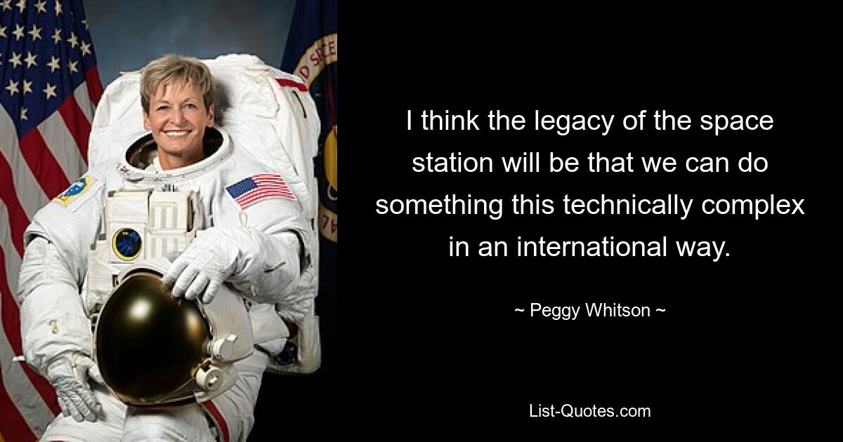 I think the legacy of the space station will be that we can do something this technically complex in an international way. — © Peggy Whitson