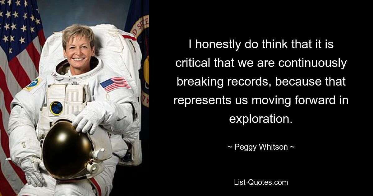 I honestly do think that it is critical that we are continuously breaking records, because that represents us moving forward in exploration. — © Peggy Whitson