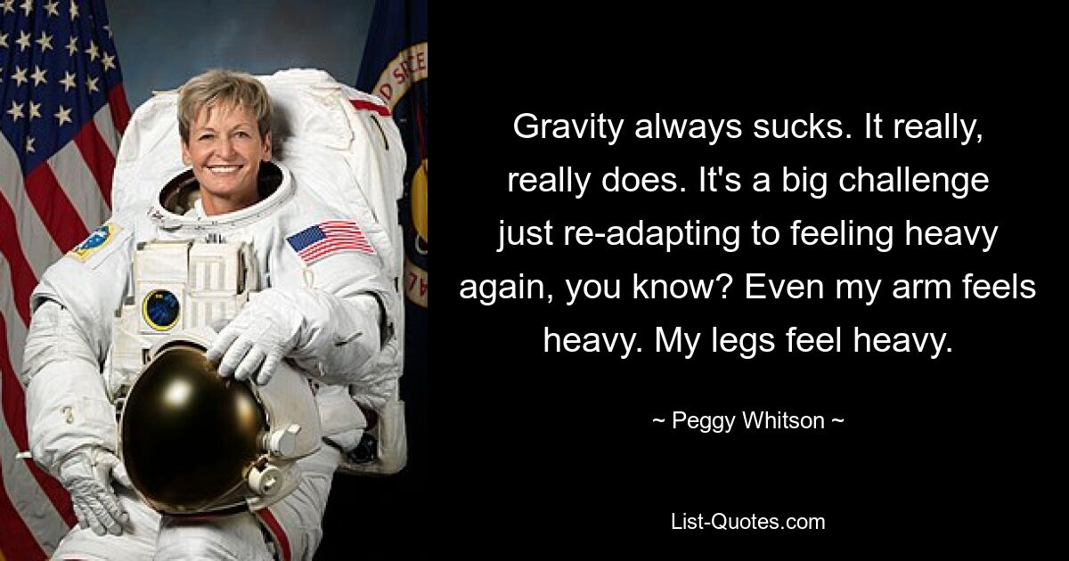 Gravity always sucks. It really, really does. It's a big challenge just re-adapting to feeling heavy again, you know? Even my arm feels heavy. My legs feel heavy. — © Peggy Whitson