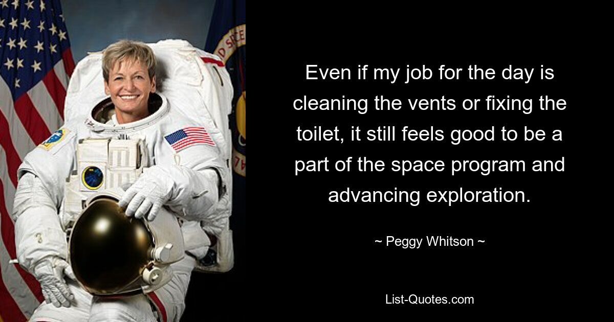 Even if my job for the day is cleaning the vents or fixing the toilet, it still feels good to be a part of the space program and advancing exploration. — © Peggy Whitson