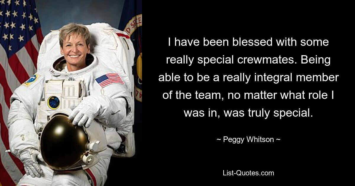 I have been blessed with some really special crewmates. Being able to be a really integral member of the team, no matter what role I was in, was truly special. — © Peggy Whitson