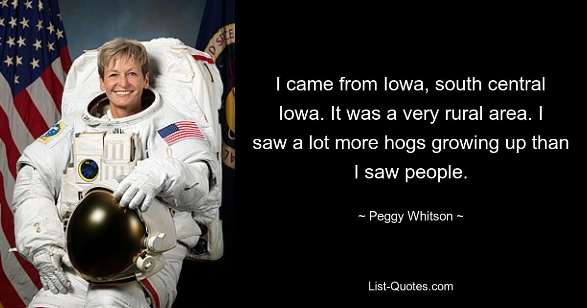 I came from Iowa, south central Iowa. It was a very rural area. I saw a lot more hogs growing up than I saw people. — © Peggy Whitson