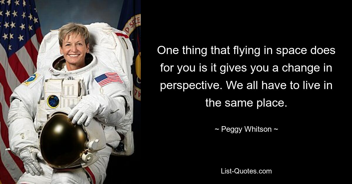 One thing that flying in space does for you is it gives you a change in perspective. We all have to live in the same place. — © Peggy Whitson