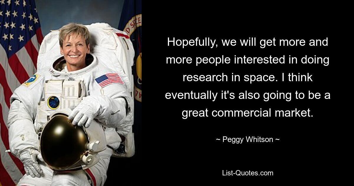 Hopefully, we will get more and more people interested in doing research in space. I think eventually it's also going to be a great commercial market. — © Peggy Whitson